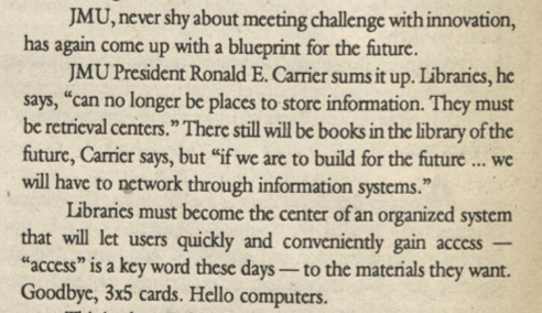 An excerpt from the 1992 story: "JMU, never shy about meeting challenge with innovation, has again come up with a blueprint for the future. JMU President Ronald E. Carrier sums it up. Libraries, he says, "can no longer be places to store information. They must be retrieval centers." There will still be books in the library of the future, Carrier says, but "if we are to build for the future ... we will have to network through information systems." Libraries must become the center of an organized system that will let users quickly and conveniently gain access — "access is a key word these days — to the materials they want. Goodbye, 3x5 cards. Hello computers. 